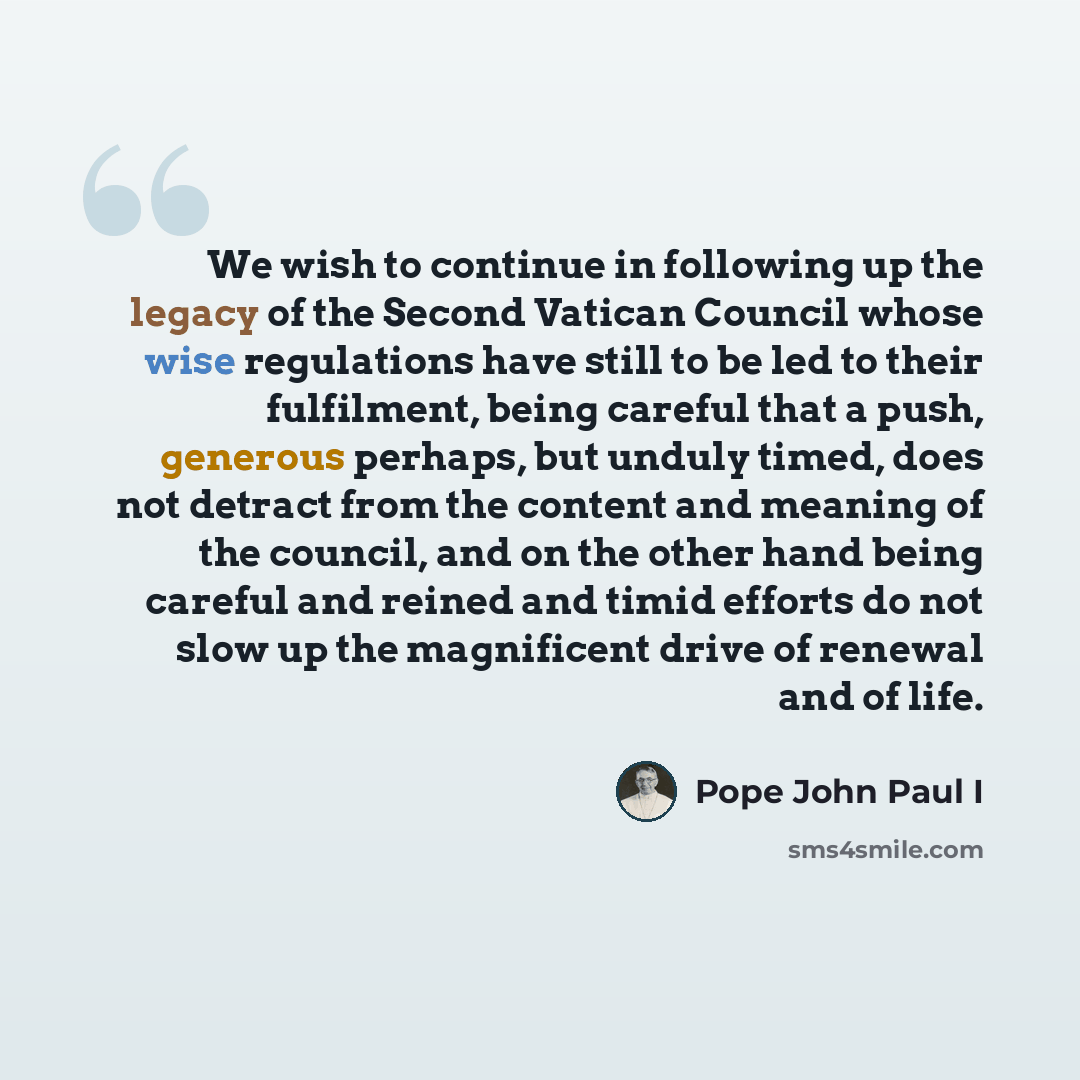 “We wish to continue in following up the legacy of the Second Vatican Council whose wise regulations have still to be led to their fulfilment, being careful that a push, generous perhaps, but unduly timed, does not detract from the content and meaning of the council, and on the other hand being…” quote by Pope John Paul I