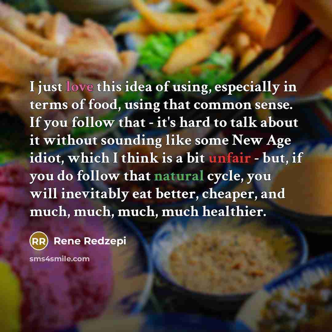 “I just love this idea of using, especially in terms of food, using that common sense. If you follow that - it's hard to talk about it without sounding like some New Age idiot, which I think is a bit unfair - but, if you do follow that natural cycle, you will inevitably eat better, cheaper, and…” quote by Rene Redzepi