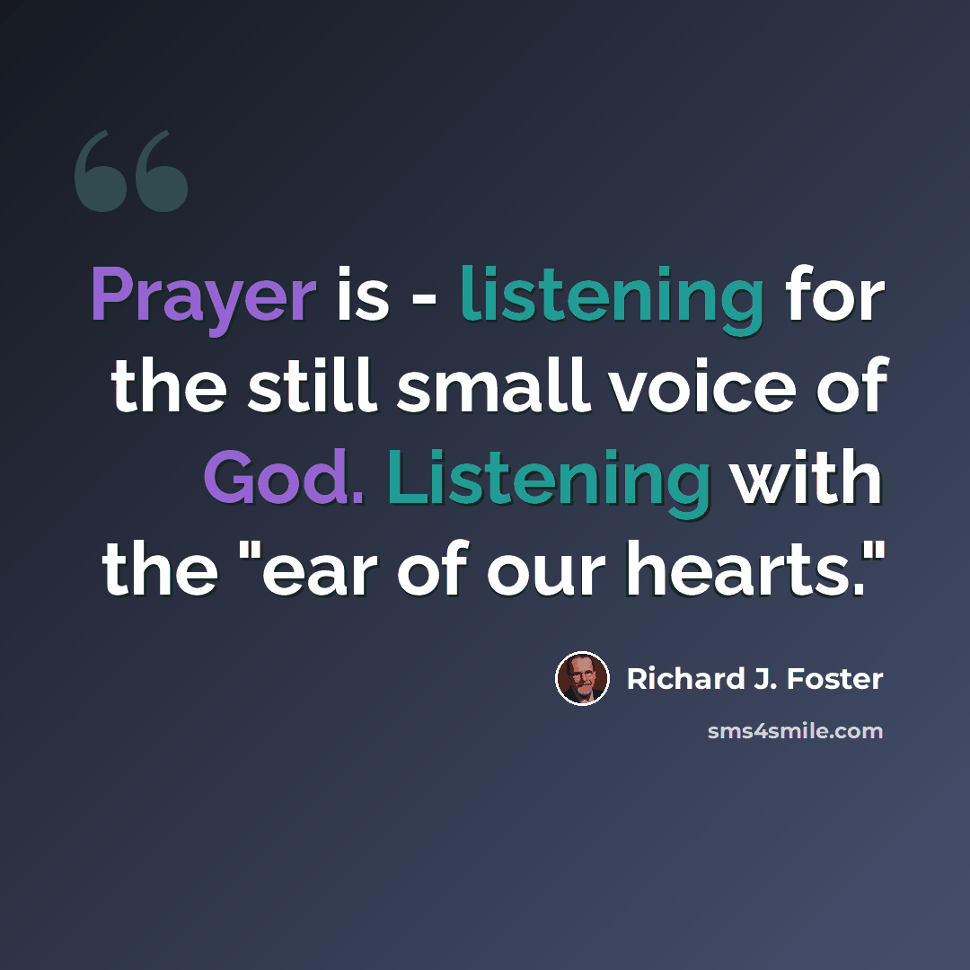 “Prayer is - listening for the still small voice of God. Listening with the "ear of our hearts."” quote by Richard J. Foster