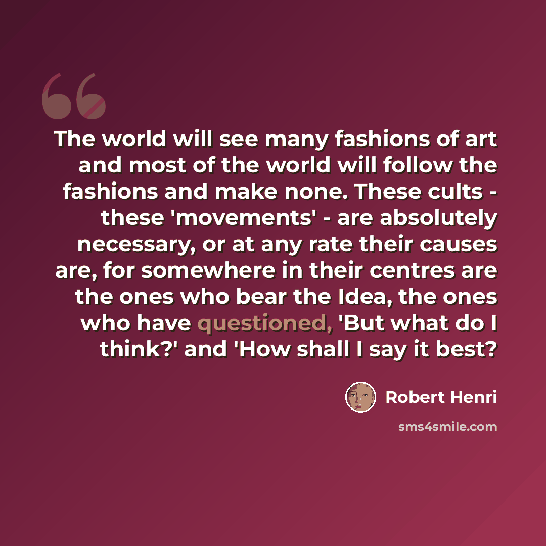 “The world will see many fashions of art and most of the world will follow the fashions and make none. These cults - these 'movements' - are absolutely necessary, or at any rate their causes are, for somewhere in their centres are the ones who bear the Idea, the ones who have questioned, 'But what…” quote by Robert Henri