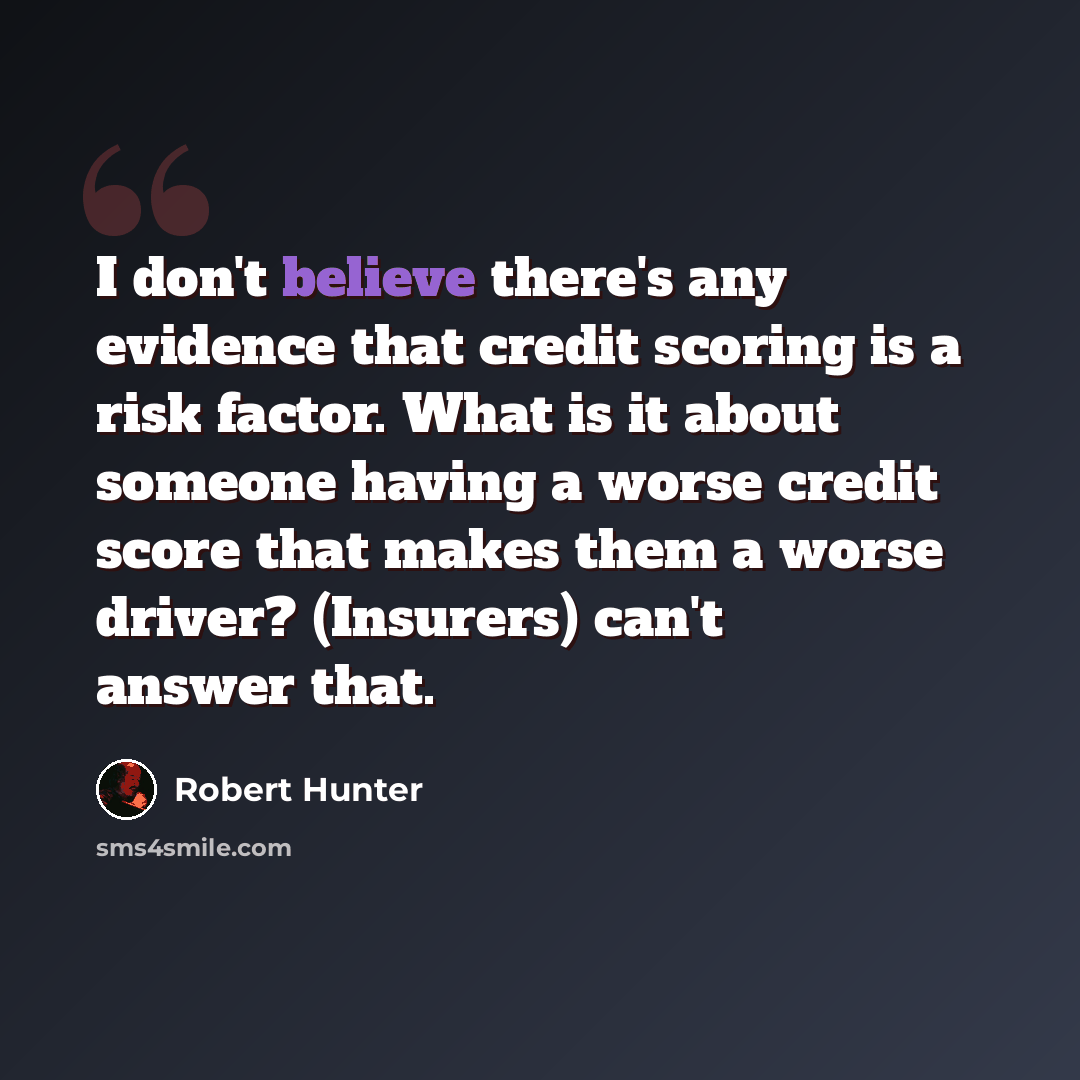 “I don't believe there's any evidence that credit scoring is a risk factor. What is it about someone having a worse credit score that makes them a worse driver? (Insurers) can't answer that.” quote by Robert Hunter