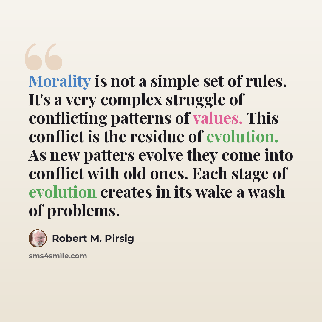 “Morality is not a simple set of rules. It's a very complex struggle of conflicting patterns of values. This conflict is the residue of evolution. As new patters evolve they come into conflict with old ones. Each stage of evolution creates in its wake a wash of problems.” quote by Robert M. Pirsig