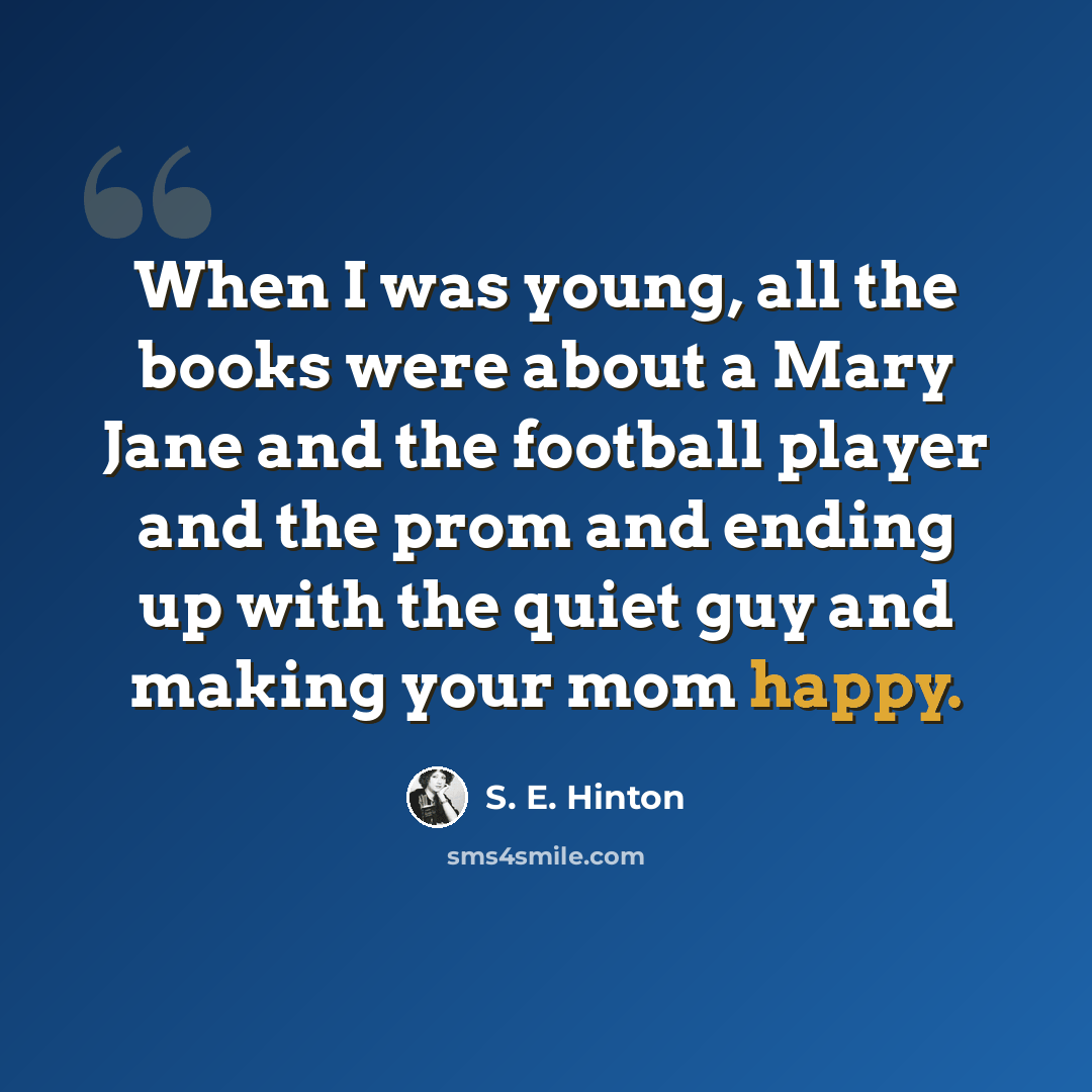 “When I was young, all the books were about a Mary Jane and the football player and the prom and ending up with the quiet guy and making your mom happy.” quote by S. E. Hinton