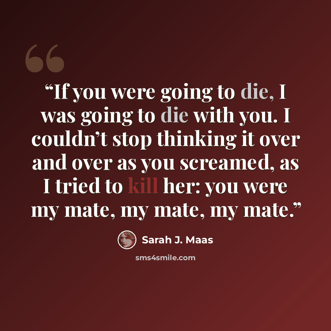 “If you were going to die, I was going to die with you. I couldn’t stop thinking it over and over as you screamed, as I tried to kill her: you were my mate, my mate, my mate.” quote by Sarah J. Maas