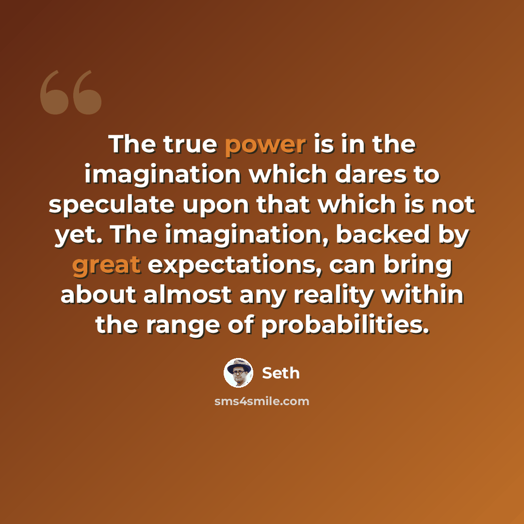 “The true power is in the imagination which dares to speculate upon that which is not yet. The imagination, backed by great expectations, can bring about almost any reality within the range of probabilities.” quote by Seth