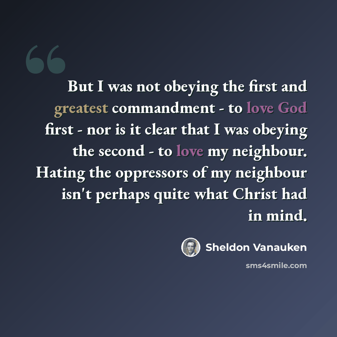 “But I was not obeying the first and greatest commandment - to love God first - nor is it clear that I was obeying the second - to love my neighbour. Hating the oppressors of my neighbour isn't perhaps quite what Christ had in mind.” quote by Sheldon Vanauken