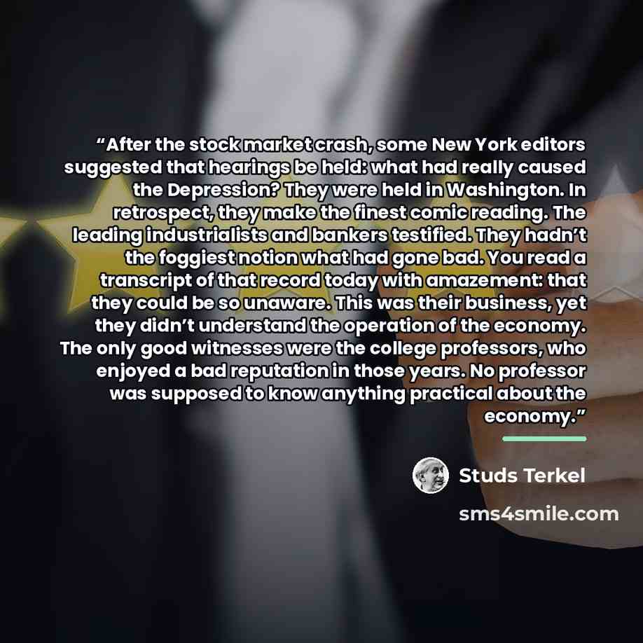 “After the stock market crash, some New York editors suggested that hearings be held: what had really caused the Depression? They were held in Washington. In retrospect, they make the finest comic reading. The leading industrialists and bankers testified. They hadn’t the foggiest notion what had…” quote by Studs Terkel