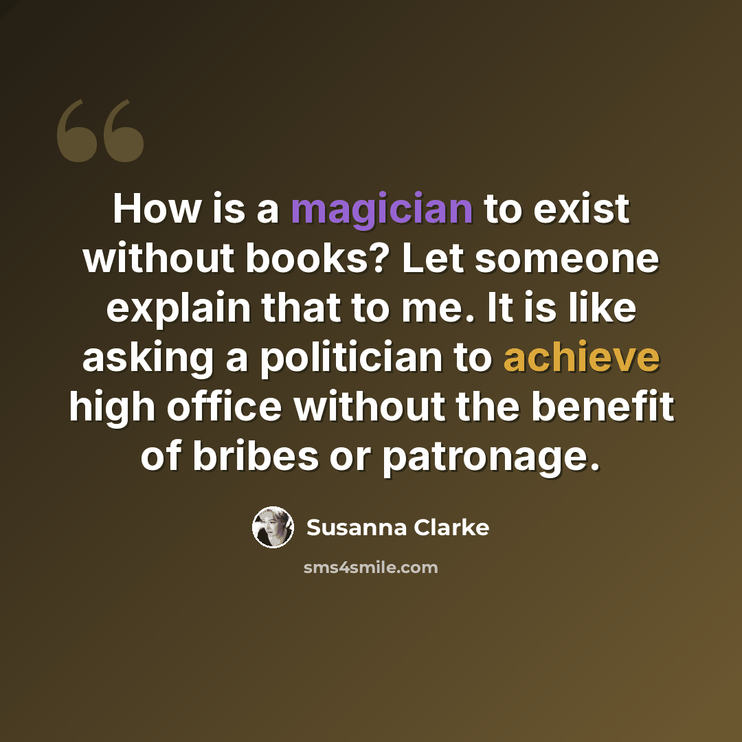 “How is a magician to exist without books? Let someone explain that to me. It is like asking a politician to achieve high office without the benefit of bribes or patronage.” quote by Susanna Clarke