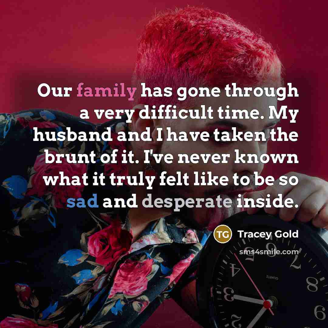 “Our family has gone through a very difficult time. My husband and I have taken the brunt of it. I've never known what it truly felt like to be so sad and desperate inside.” quote by Tracey Gold