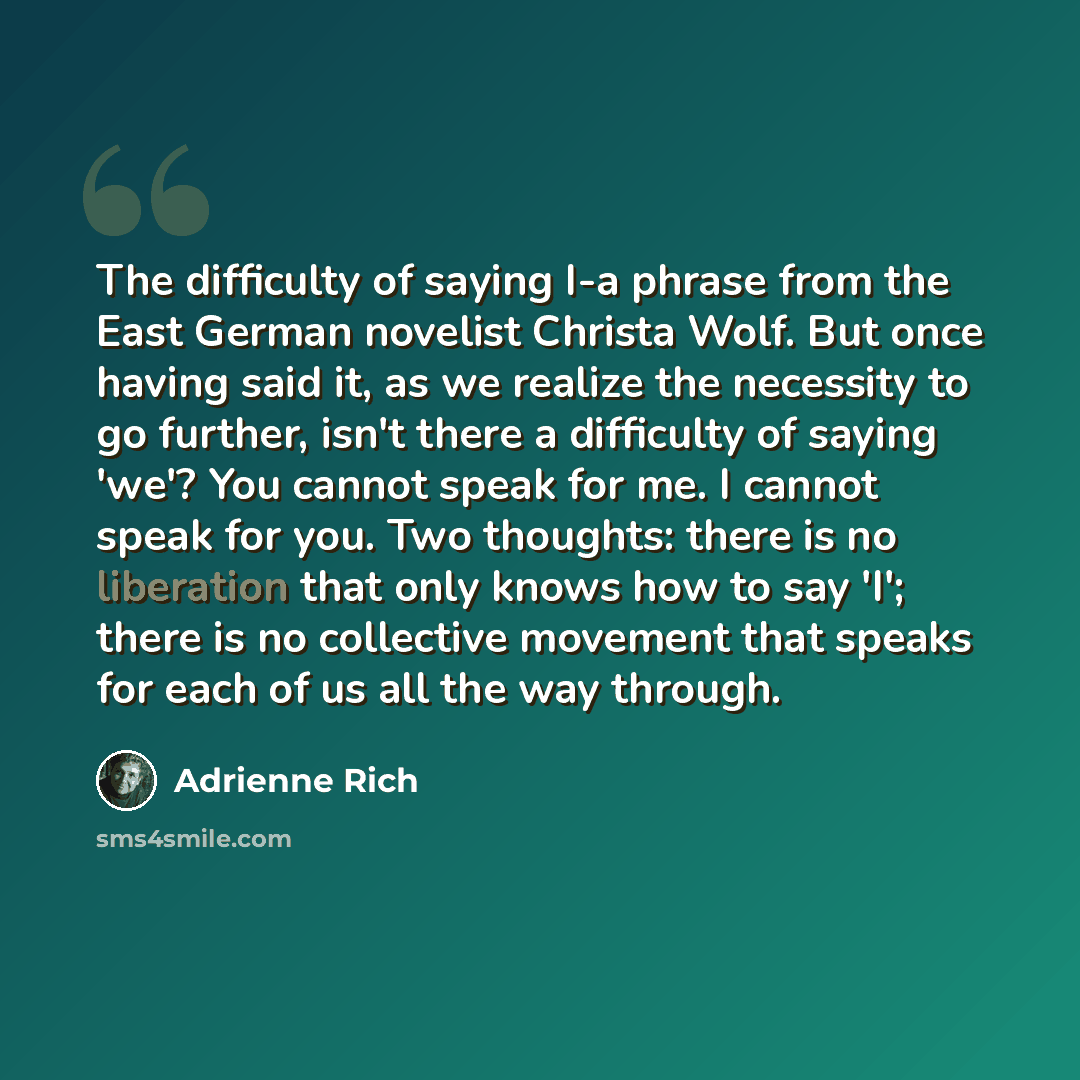 “The difficulty of saying I-a phrase from the East German novelist Christa Wolf. But once having said it, as we realize the necessity to go further, isn't there a difficulty of saying 'we'? You cannot speak for me. I cannot speak for you. Two thoughts: there is no liberation that only knows how to…” quote by Adrienne Rich