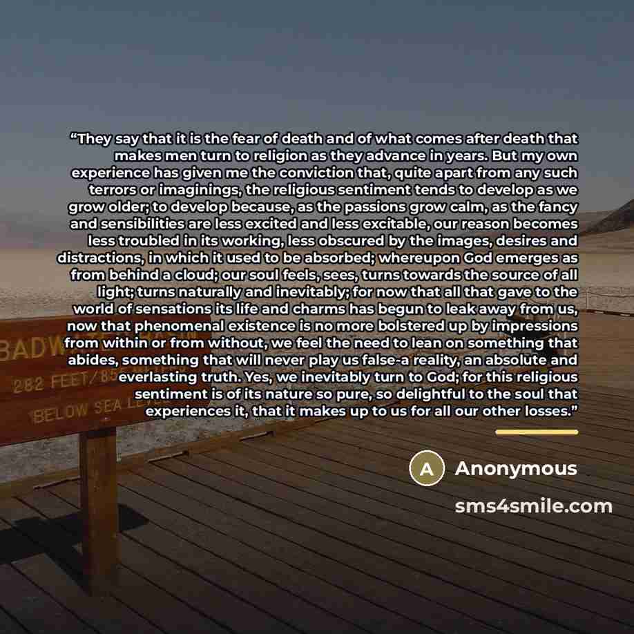 “They say that it is the fear of death and of what comes after death that makes men turn to religion as they advance in years. But my own experience has given me the conviction that, quite apart from any such terrors or imaginings, the religious sentiment tends to develop as we grow older; to…” quote by Anonymous