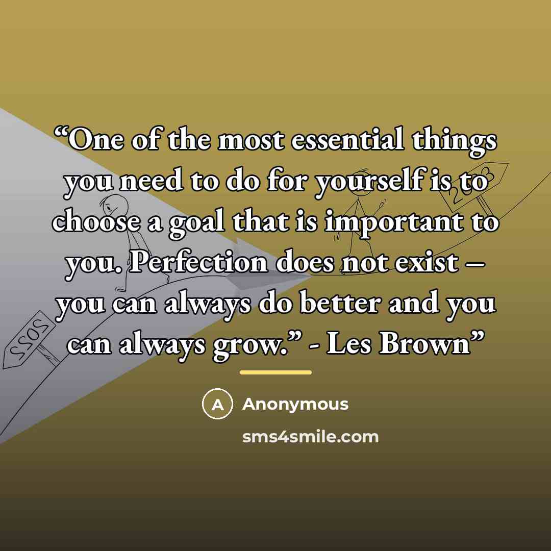 “One of the most essential things you need to do for yourself is to choose a goal that is important to you. Perfection does not exist – you can always do better and you can always grow.” - Les Brown” quote by Anonymous