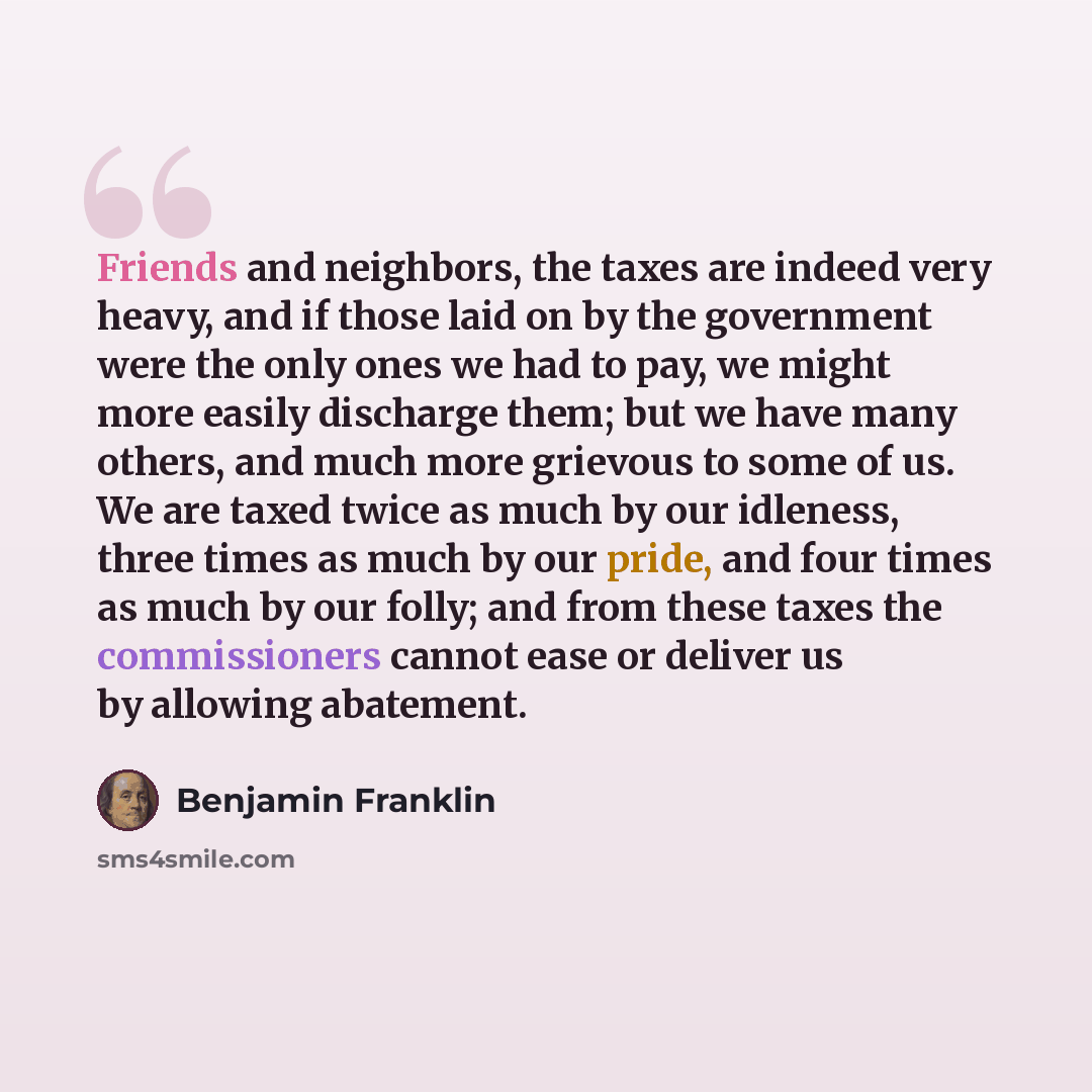 “Friends and neighbors, the taxes are indeed very heavy, and if those laid on by the government were the only ones we had to pay, we might more easily discharge them; but we have many others, and much more grievous to some of us. We are taxed twice as much by our idleness, three times as much by…” quote by Benjamin Franklin