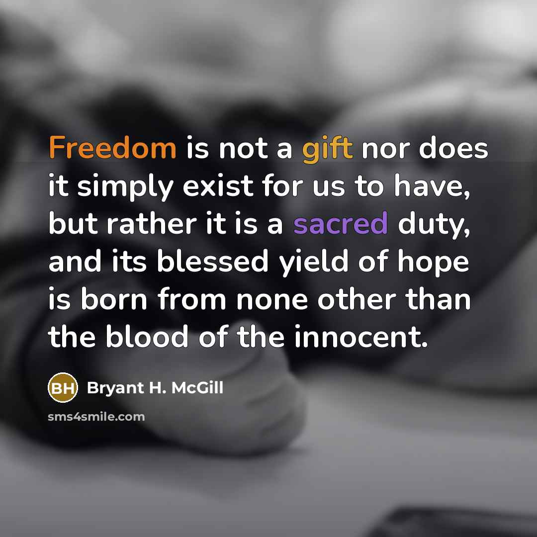 “Freedom is not a gift nor does it simply exist for us to have, but rather it is a sacred duty, and its blessed yield of hope is born from none other than the blood of the innocent.” quote by Bryant H. McGill