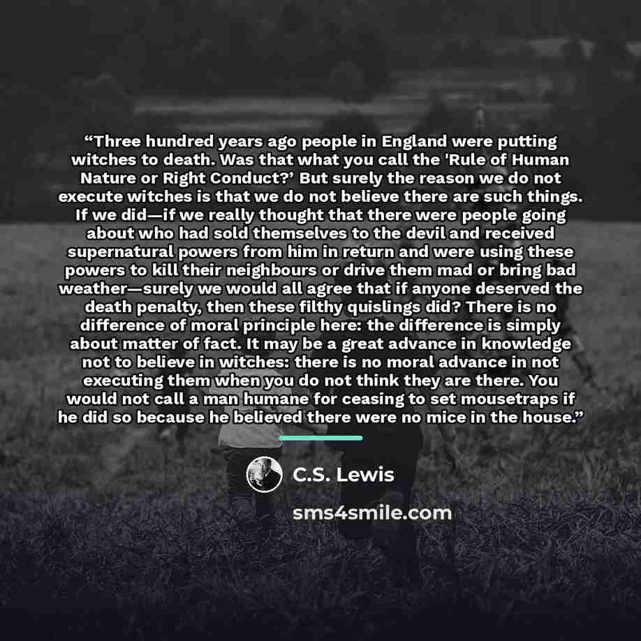 “Three hundred years ago people in England were putting witches to death. Was that what you call the 'Rule of Human Nature or Right Conduct?’ But surely the reason we do not execute witches is that we do not believe there are such things. If we did—if we really thought that there were people going…” quote by C.S. Lewis
