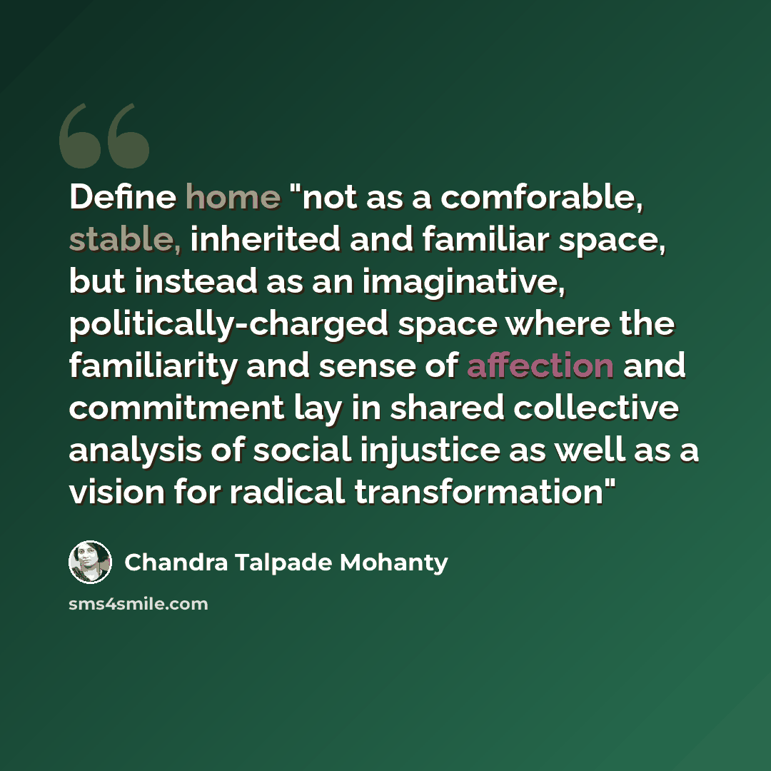 “Define home "not as a comforable, stable, inherited and familiar space, but instead as an imaginative, politically-charged space where the familiarity and sense of affection and commitment lay in shared collective analysis of social injustice as well as a vision for radical transformation"” quote by Chandra Talpade Mohanty
