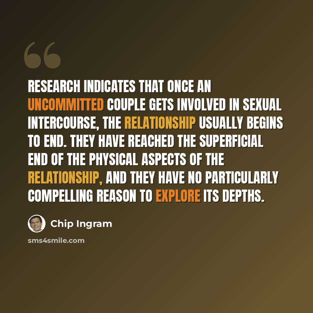 “Research indicates that once an uncommitted couple gets involved in sexual intercourse, the relationship usually begins to end. They have reached the superficial end of the physical aspects of the relationship, and they have no particularly compelling reason to explore its depths.” quote by Chip Ingram