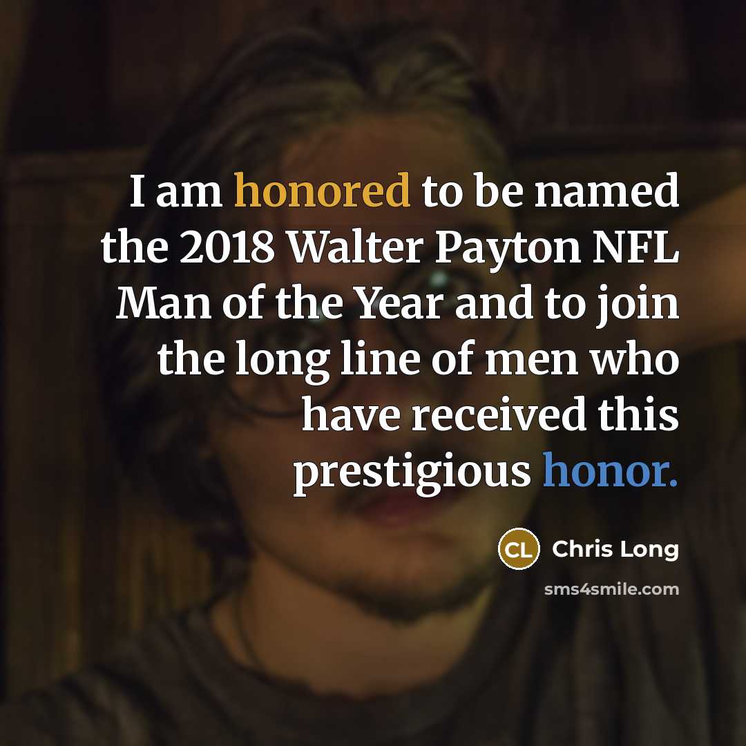 “I am honored to be named the 2018 Walter Payton NFL Man of the Year and to join the long line of men who have received this prestigious honor.” quote by Chris Long