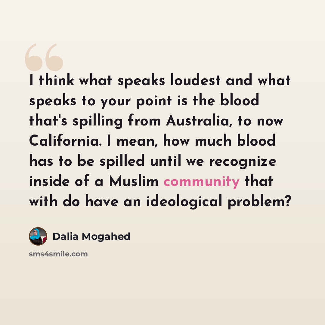 “I think what speaks loudest and what speaks to your point is the blood that's spilling from Australia, to now California. I mean, how much blood has to be spilled until we recognize inside of a Muslim community that with do have an ideological problem?” quote by Dalia Mogahed