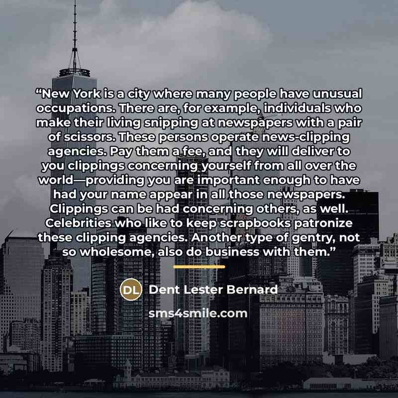 “New York is a city where many people have unusual occupations. There are, for example, individuals who make their living snipping at newspapers with a pair of scissors. These persons operate news-clipping agencies. Pay them a fee, and they will deliver to you clippings concerning yourself from all…” quote by Dent Lester Bernard