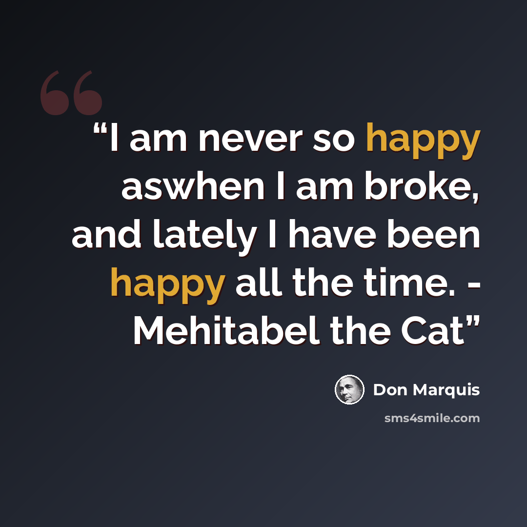 “I am never so happy aswhen I am broke, and lately I have been happy all the time. - Mehitabel the Cat” quote by Don Marquis