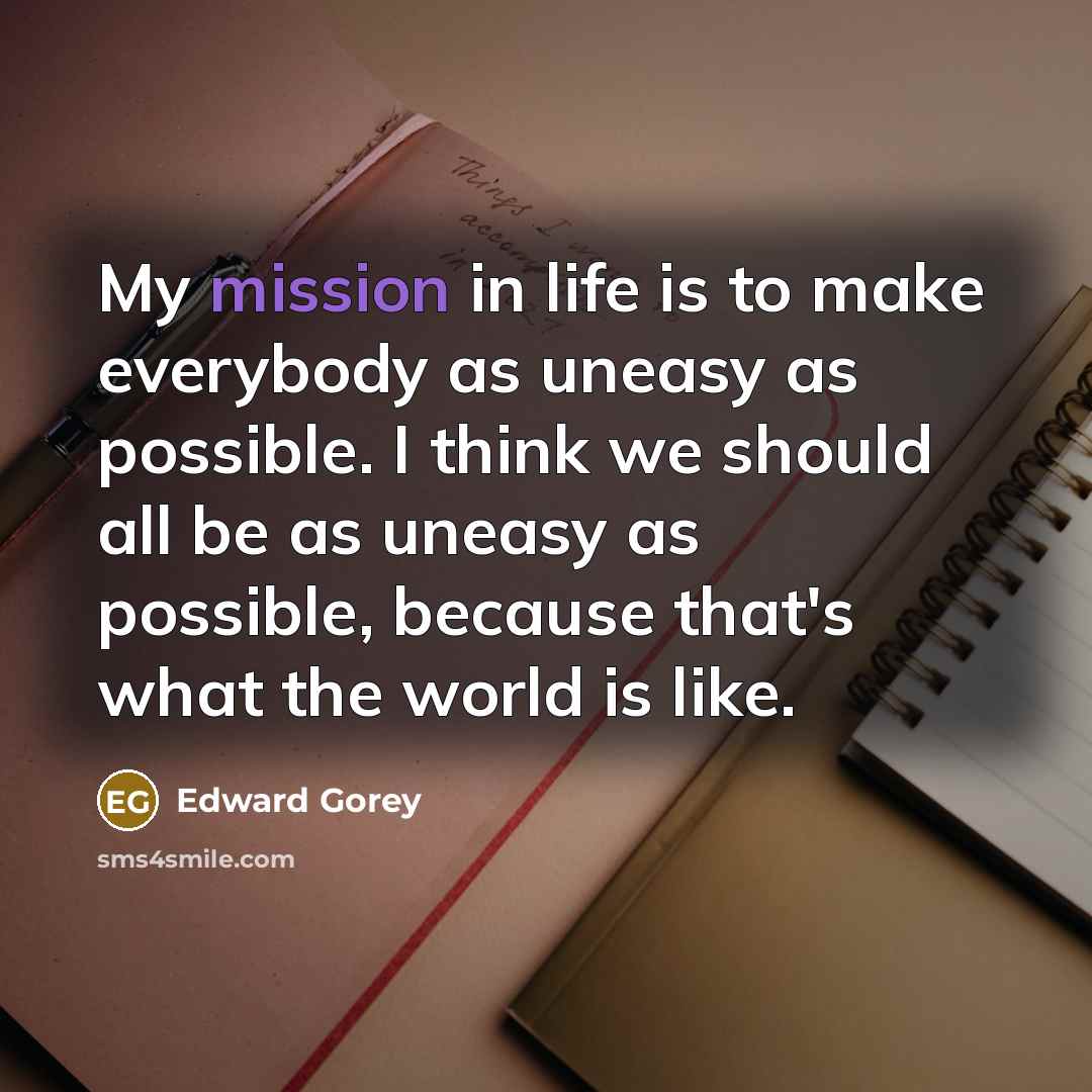“My mission in life is to make everybody as uneasy as possible. I think we should all be as uneasy as possible, because that's what the world is like.” quote by Edward Gorey