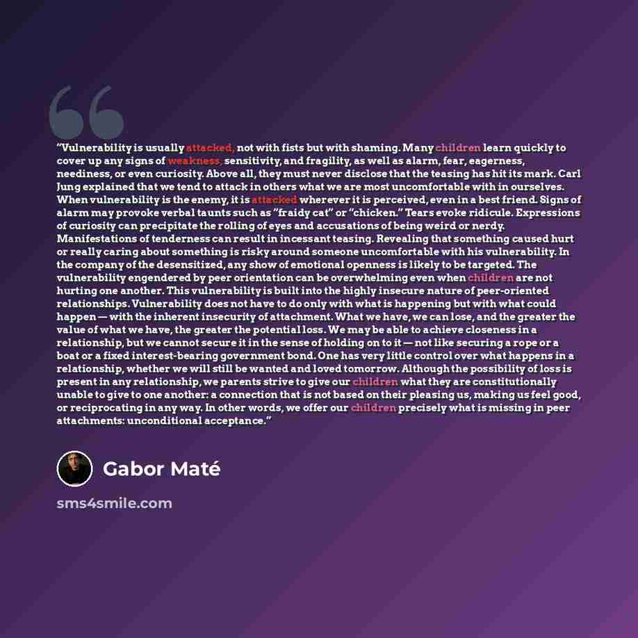 “Vulnerability is usually attacked, not with fists but with shaming. Many children learn quickly to cover up any signs of weakness, sensitivity, and fragility, as well as alarm, fear, eagerness, neediness, or even curiosity. Above all, they must never disclose that the teasing has hit its mark…” quote by Gabor Maté