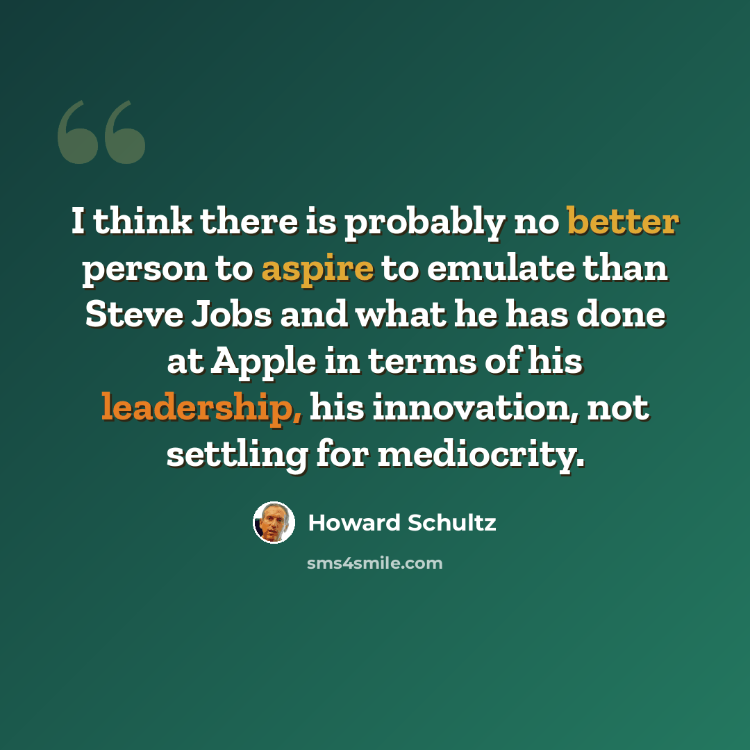 “I think there is probably no better person to aspire to emulate than Steve Jobs and what he has done at Apple in terms of his leadership, his innovation, not settling for mediocrity.” quote by Howard Schultz