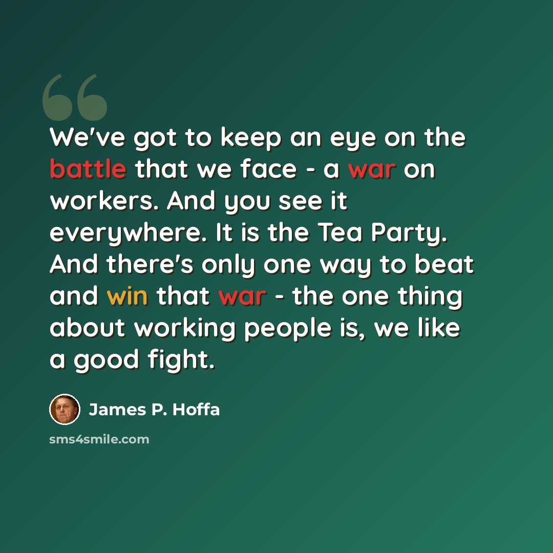 “We've got to keep an eye on the battle that we face - a war on workers. And you see it everywhere. It is the Tea Party. And there's only one way to beat and win that war - the one thing about working people is, we like a good fight.” quote by James P. Hoffa