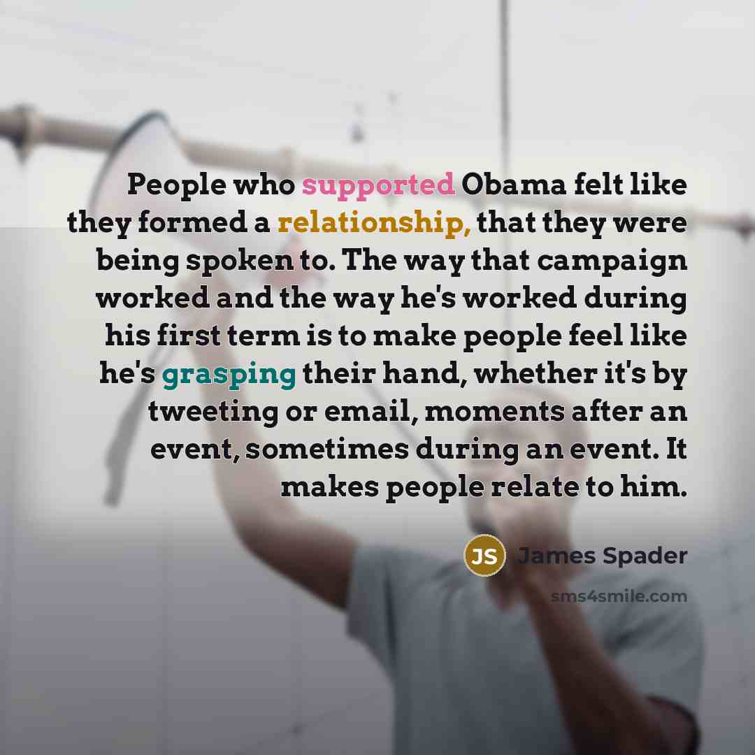 “People who supported Obama felt like they formed a relationship, that they were being spoken to. The way that campaign worked and the way he's worked during his first term is to make people feel like he's grasping their hand, whether it's by tweeting or email, moments after an event, sometimes…” quote by James Spader