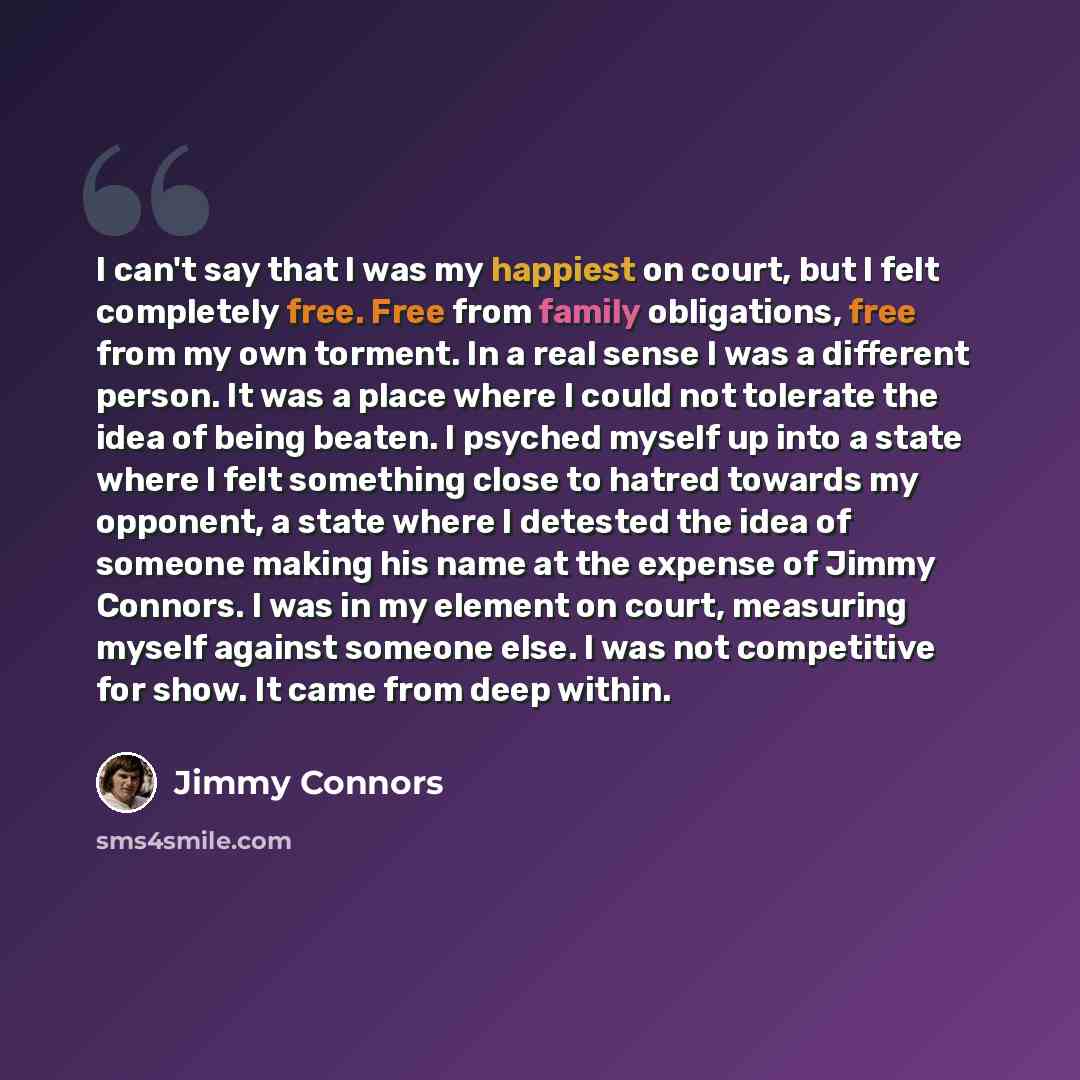 “I can't say that I was my happiest on court, but I felt completely free. Free from family obligations, free from my own torment. In a real sense I was a different person. It was a place where I could not tolerate the idea of being beaten. I psyched myself up into a state where I felt something…” quote by Jimmy Connors