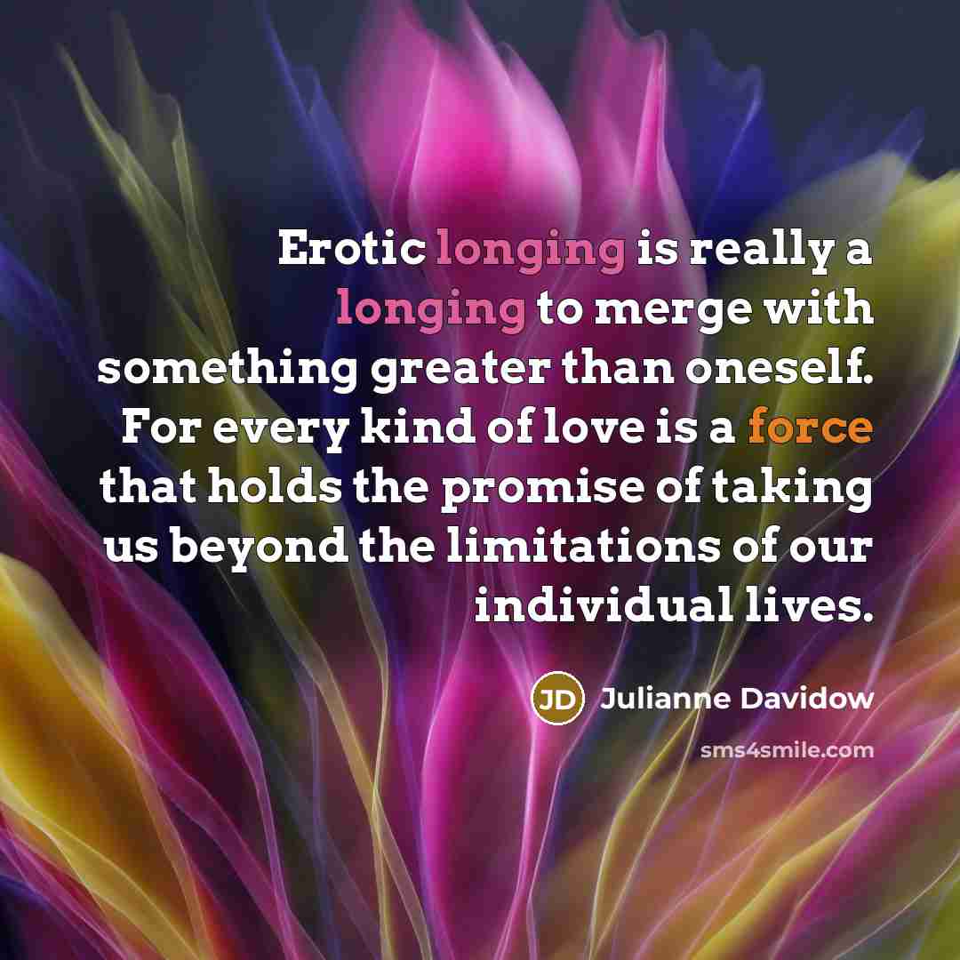“Erotic longing is really a longing to merge with something greater than oneself. For every kind of love is a force that holds the promise of taking us beyond the limitations of our individual lives.” quote by Julianne Davidow