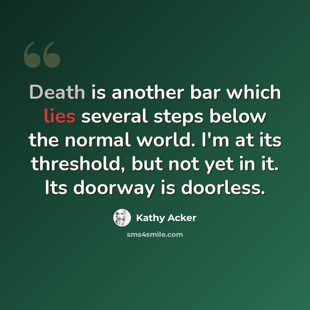 “Death is another bar which lies several steps below the normal world. I'm at its threshold, but not yet in it. Its doorway is doorless.” quote by Kathy Acker
