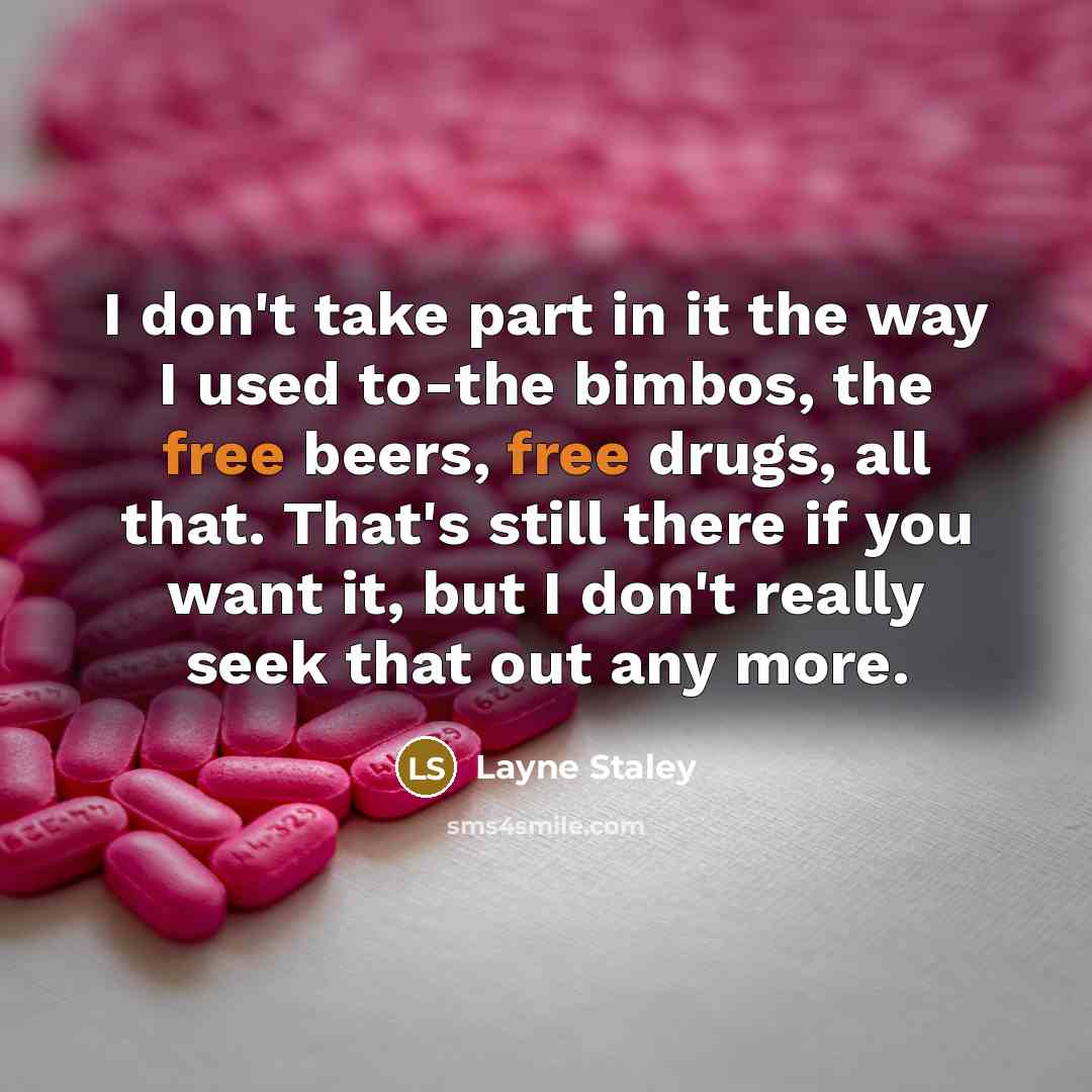“I don't take part in it the way I used to-the bimbos, the free beers, free drugs, all that. That's still there if you want it, but I don't really seek that out any more.” quote by Layne Staley
