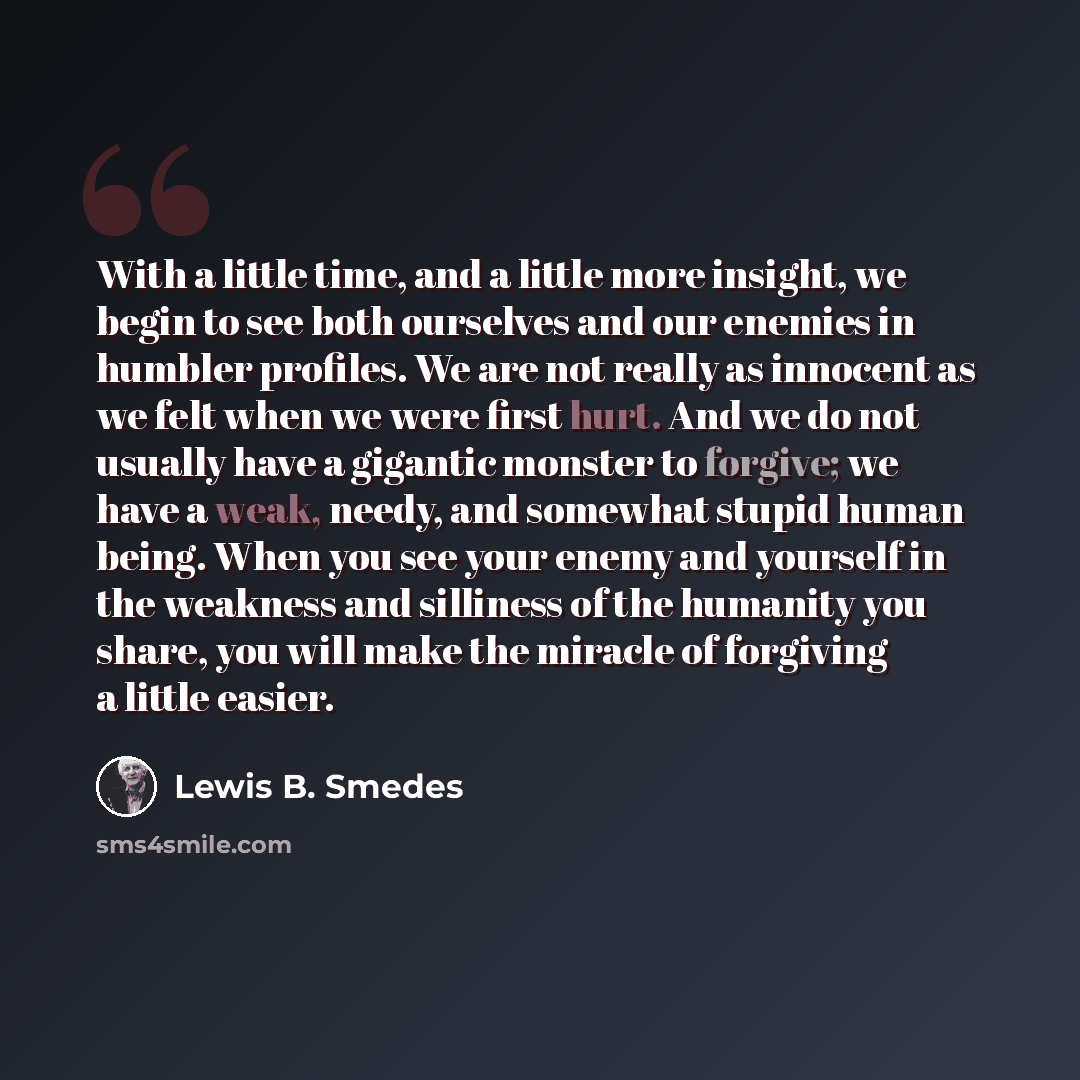 “With a little time, and a little more insight, we begin to see both ourselves and our enemies in humbler profiles. We are not really as innocent as we felt when we were first hurt. And we do not usually have a gigantic monster to forgive; we have a weak, needy, and somewhat stupid human being…” quote by Lewis B. Smedes