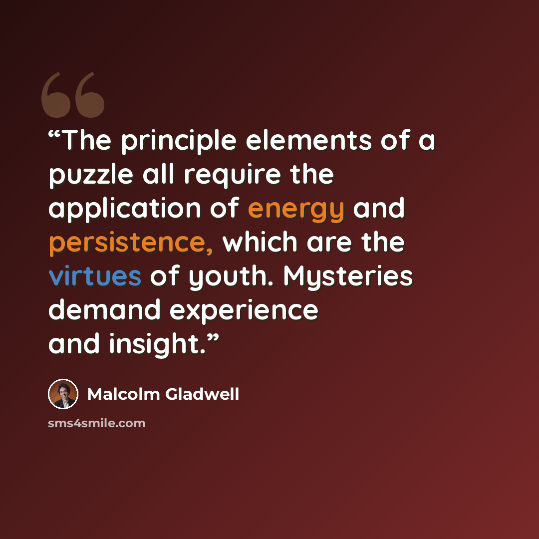 “The principle elements of a puzzle all require the application of energy and persistence, which are the virtues of youth. Mysteries demand experience and insight.” quote by Malcolm Gladwell
