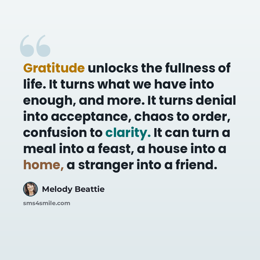 “Gratitude unlocks the fullness of life. It turns what we have into enough, and more. It turns denial into acceptance, chaos to order, confusion to clarity. It can turn a meal into a feast, a house into a home, a stranger into a friend.” quote by Melody Beattie
