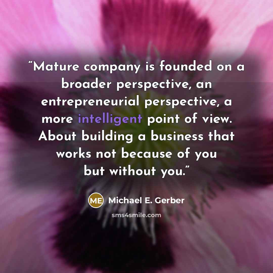 “Mature company is founded on a broader perspective, an entrepreneurial perspective, a more intelligent point of view. About building a business that works not because of you but without you.” quote by Michael E. Gerber