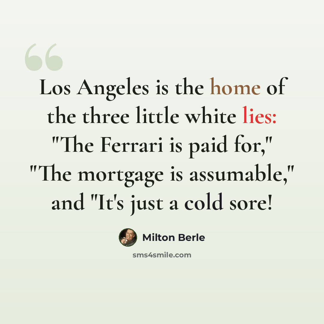 “Los Angeles is the home of the three little white lies: "The Ferrari is paid for," "The mortgage is assumable," and "It's just a cold sore!” quote by Milton Berle