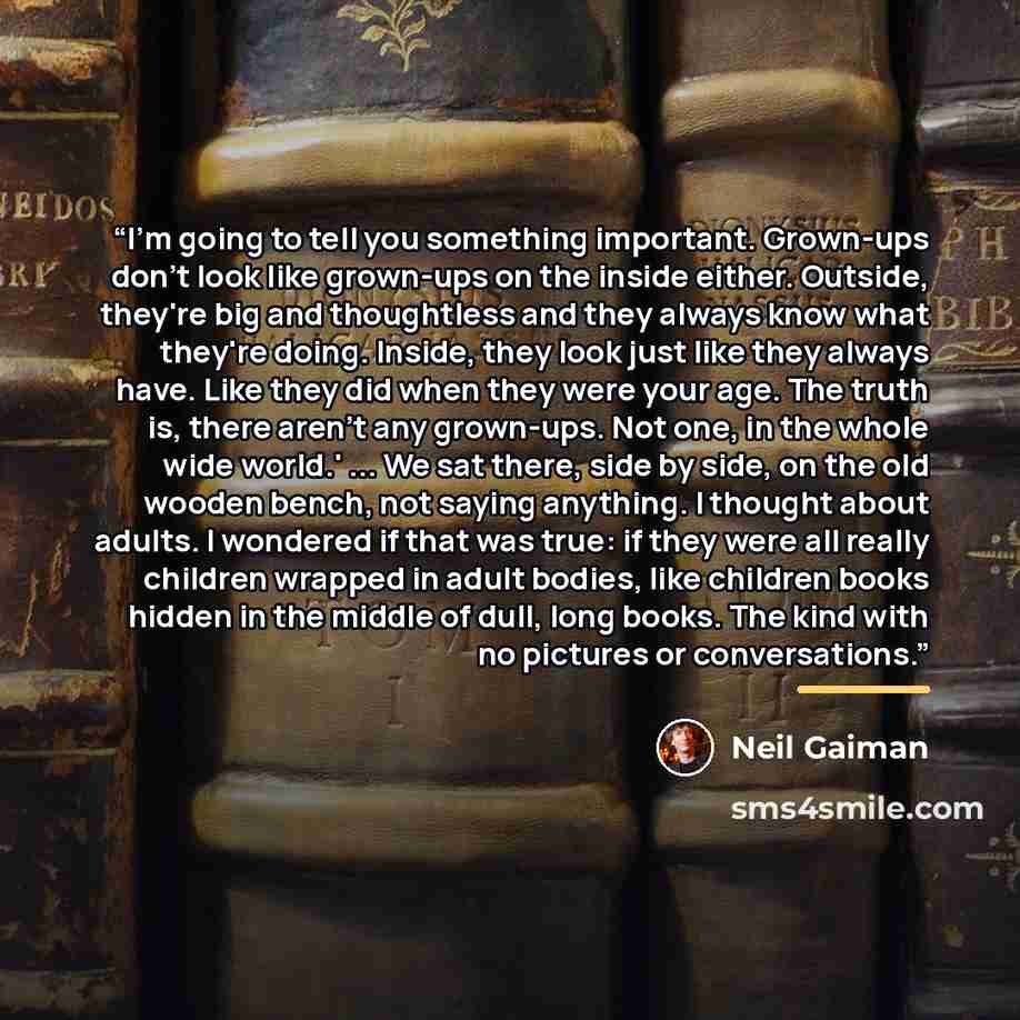 “I'm going to tell you something important. Grown-ups don't look like grown-ups on the inside either. Outside, they're big and thoughtless and they always know what they're doing. Inside, they look just like they always have. Like they did when they were your age. The truth is, there aren't any…” quote by Neil Gaiman