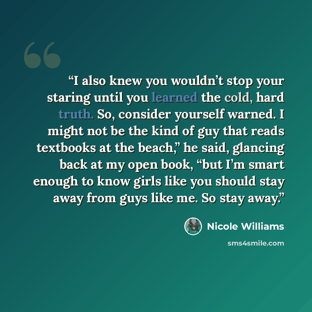 “I also knew you wouldn’t stop your staring until you learned the cold, hard truth. So, consider yourself warned. I might not be the kind of guy that reads textbooks at the beach,” he said, glancing back at my open book, “but I’m smart enough to know girls like you should stay away from guys like…” quote by Nicole Williams