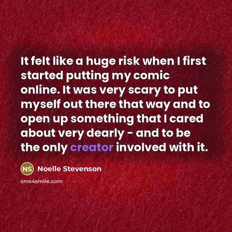 “It felt like a huge risk when I first started putting my comic online. It was very scary to put myself out there that way and to open up something that I cared about very dearly - and to be the only creator involved with it.” quote by Noelle Stevenson