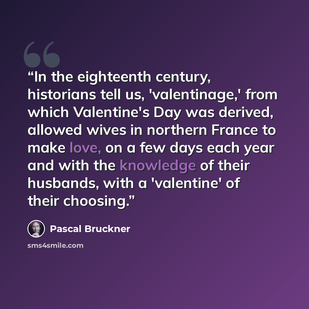 “In the eighteenth century, historians tell us, 'valentinage,' from which Valentine's Day was derived, allowed wives in northern France to make love, on a few days each year and with the knowledge of their husbands, with a 'valentine' of their choosing.” quote by Pascal Bruckner