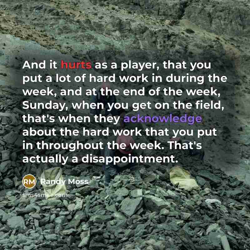 “And it hurts as a player, that you put a lot of hard work in during the week, and at the end of the week, Sunday, when you get on the field, that's when they acknowledge about the hard work that you put in throughout the week. That's actually a disappointment.” quote by Randy Moss
