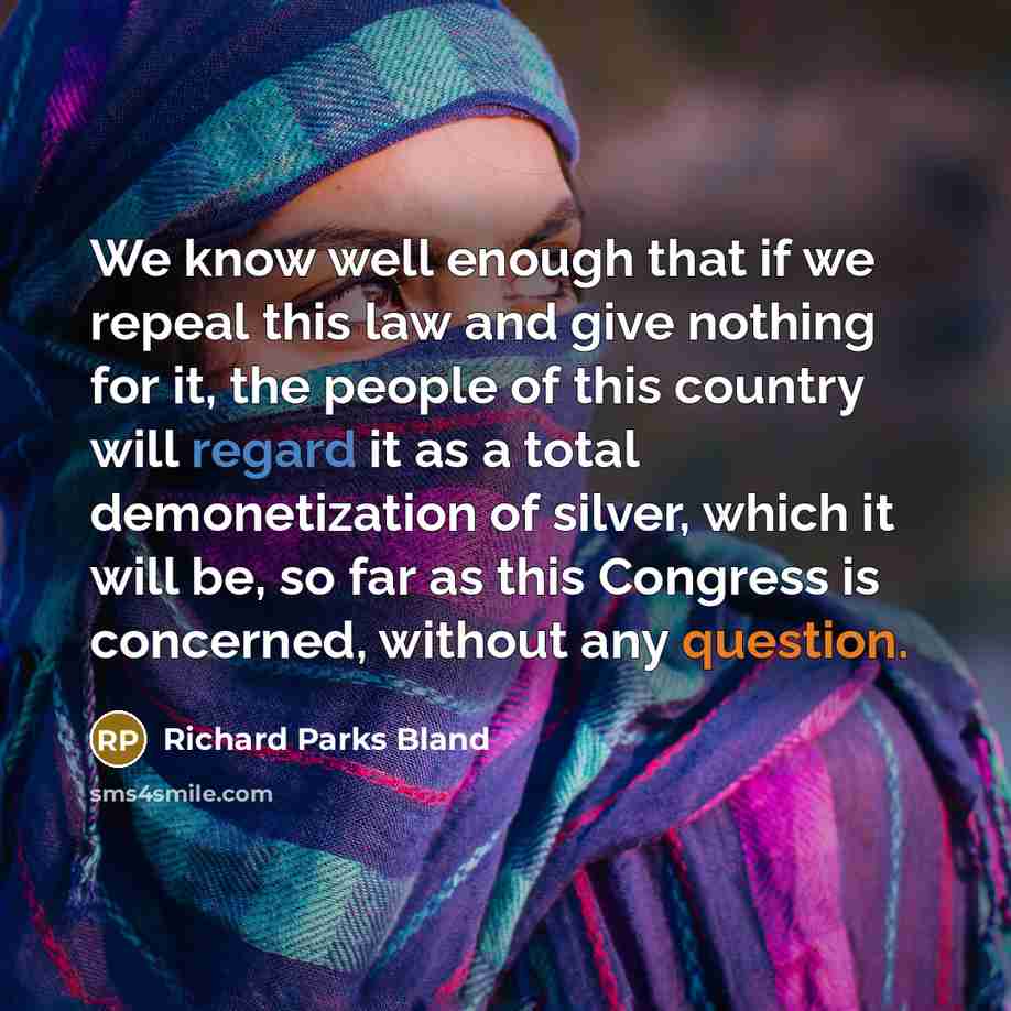 “We know well enough that if we repeal this law and give nothing for it, the people of this country will regard it as a total demonetization of silver, which it will be, so far as this Congress is concerned, without any question.” quote by Richard Parks Bland