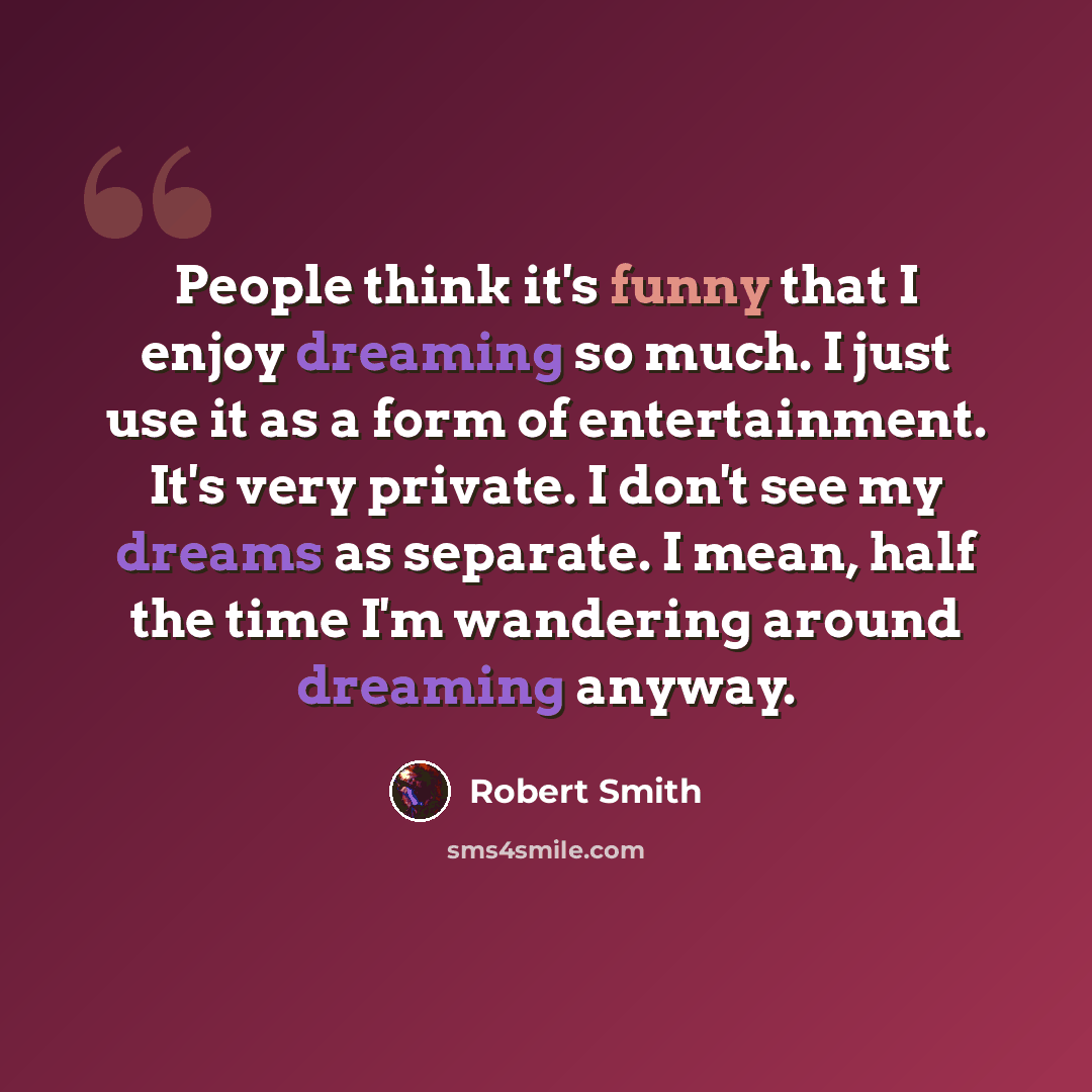 “People think it's funny that I enjoy dreaming so much. I just use it as a form of entertainment. It's very private. I don't see my dreams as separate. I mean, half the time I'm wandering around dreaming anyway.” quote by Robert Smith