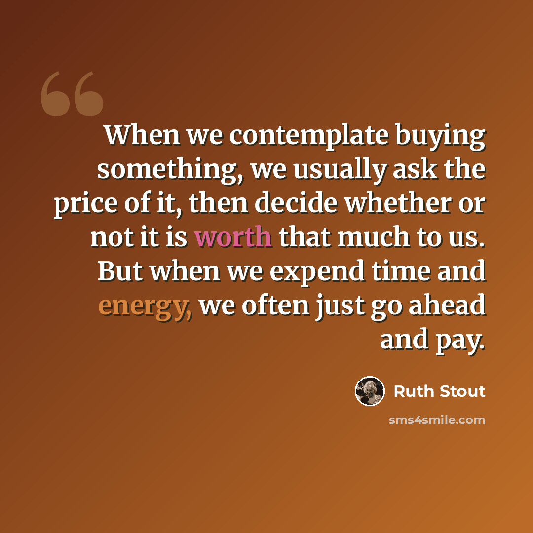 “When we contemplate buying something, we usually ask the price of it, then decide whether or not it is worth that much to us. But when we expend time and energy, we often just go ahead and pay.” quote by Ruth Stout