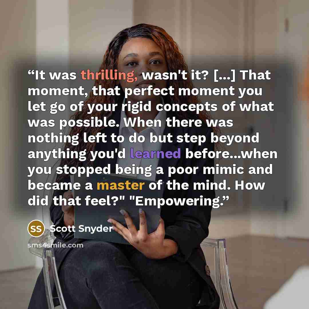 “It was thrilling, wasn't it? [...] That moment, that perfect moment you let go of your rigid concepts of what was possible. When there was nothing left to do but step beyond anything you'd learned before...when you stopped being a poor mimic and became a master of the mind. How did that feel?"…” quote by Scott Snyder