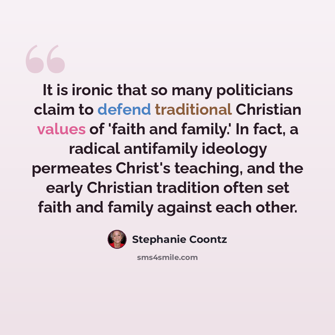 “It is ironic that so many politicians claim to defend traditional Christian values of 'faith and family.' In fact, a radical antifamily ideology permeates Christ's teaching, and the early Christian tradition often set faith and family against each other.” quote by Stephanie Coontz