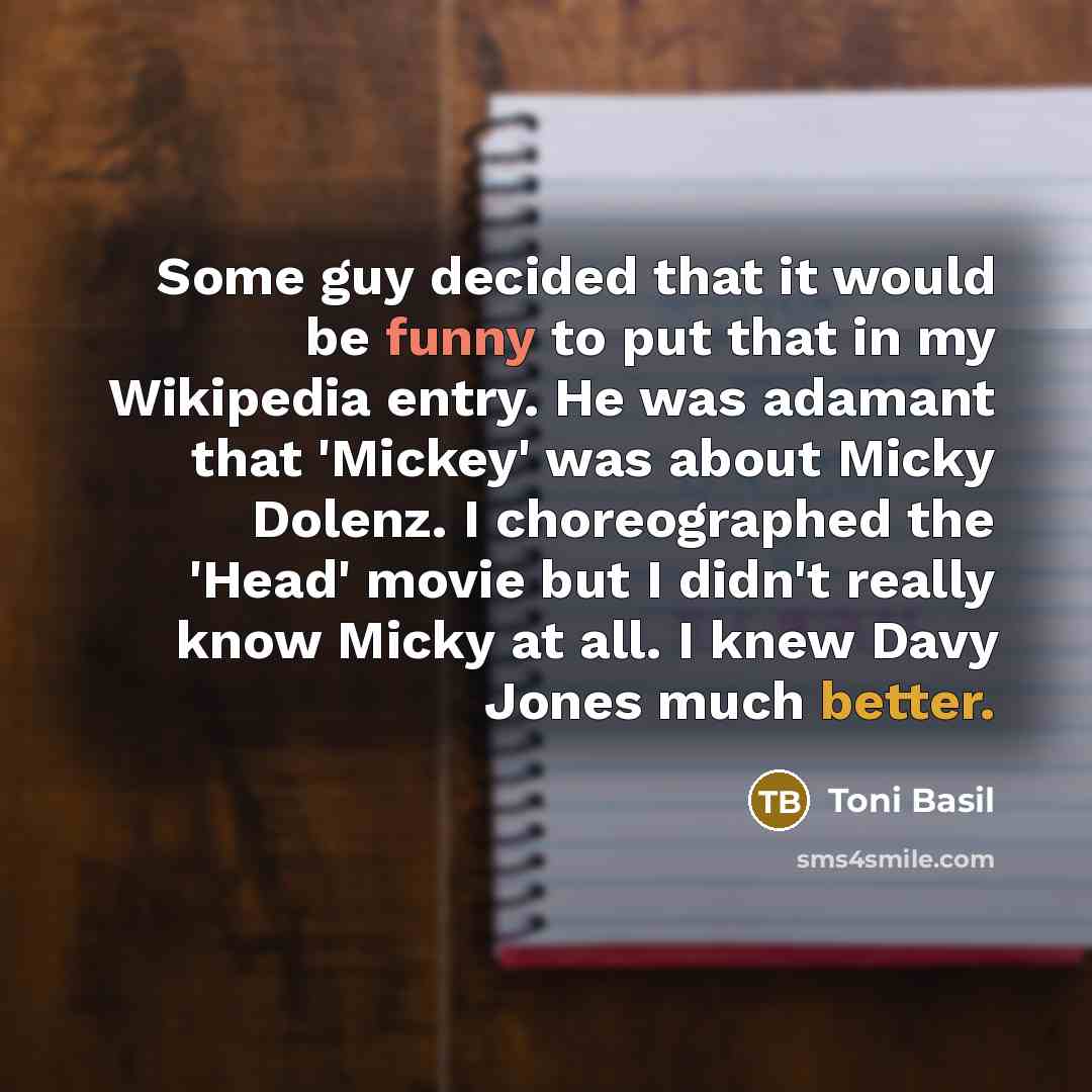 “Some guy decided that it would be funny to put that in my Wikipedia entry. He was adamant that 'Mickey' was about Micky Dolenz. I choreographed the 'Head' movie but I didn't really know Micky at all. I knew Davy Jones much better.” quote by Toni Basil